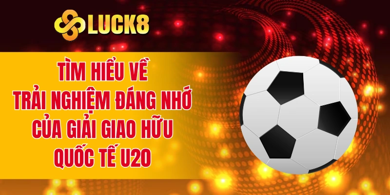 Tìm hiểu về trải nghiệm đáng nhớ của giải giao hữu quốc tế U20